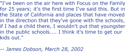 I've been on the air here with Focus on the Family for 25 years; it's the first time I've said this. But in the State of California and places that have moved in the direction that they've gone with the schools, if I had a child there, I wouldn't put that youngster in the public schools... I think it's time to get our kids out