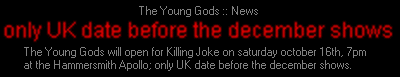 The Young Gods will open for Killing Joke on saturday october 16th, 7pm at the Hammersmith Apollo; only UK date before the december shows